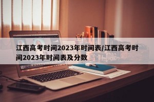 江西高考时间2023年时间表/江西高考时间2023年时间表及分数