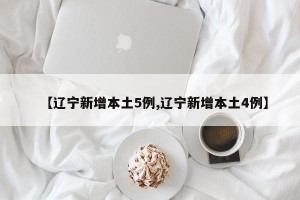 【辽宁新增本土5例,辽宁新增本土4例】