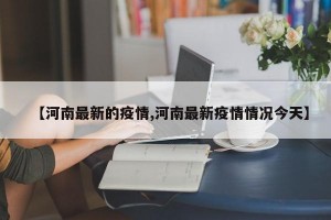 【河南最新的疫情,河南最新疫情情况今天】