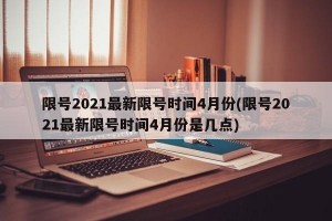 限号2021最新限号时间4月份(限号2021最新限号时间4月份是几点)