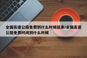 全国高速公路免费到什么时候结束/全国高速公路免费时间到什么时候