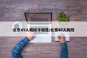 北京45人咽拭子阳性/北京47人阳性