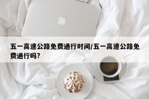 五一高速公路免费通行时间/五一高速公路免费通行吗?