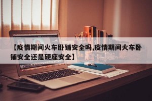 【疫情期间火车卧铺安全吗,疫情期间火车卧铺安全还是硬座安全】