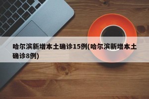 哈尔滨新增本土确诊15例(哈尔滨新增本土确诊8例)