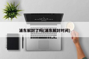 浦东解封了吗(浦东解封时间)