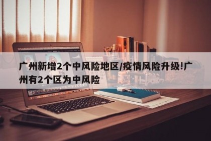 广州新增2个中风险地区/疫情风险升级!广州有2个区为中风险