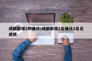 成都新增2例确诊/成都新增2名确诊2名无症状