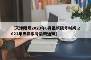 【天津限号2023年6月最新限号时间,2021年天津限号最新通知】