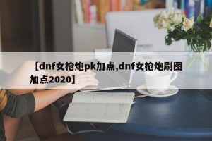 【dnf女枪炮pk加点,dnf女枪炮刷图加点2020】