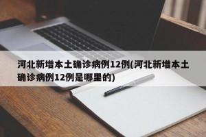 河北新增本土确诊病例12例(河北新增本土确诊病例12例是哪里的)