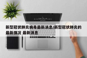 新型冠状肺炎病毒最新消息/新型冠状肺炎的最新情况 最新消息