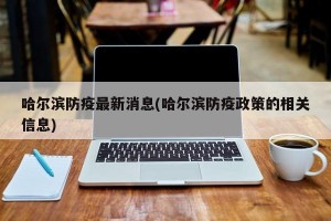哈尔滨防疫最新消息(哈尔滨防疫政策的相关信息)