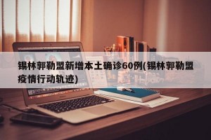 锡林郭勒盟新增本土确诊60例(锡林郭勒盟疫情行动轨迹)