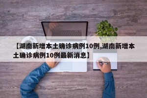 【湖南新增本土确诊病例10例,湖南新增本土确诊病例10例最新消息】