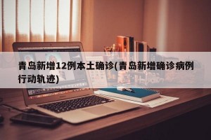 青岛新增12例本土确诊(青岛新增确诊病例行动轨迹)