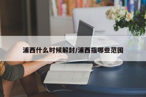 浦西什么时候解封/浦西指哪些范围