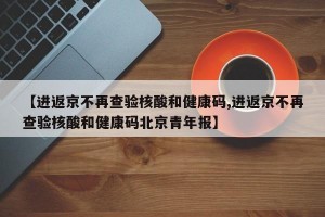 【进返京不再查验核酸和健康码,进返京不再查验核酸和健康码北京青年报】