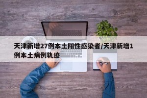 天津新增27例本土阳性感染者/天津新增1例本土病例轨迹