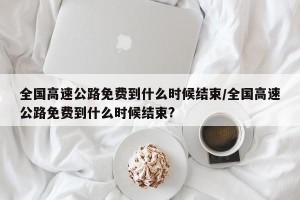 全国高速公路免费到什么时候结束/全国高速公路免费到什么时候结束?