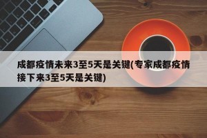 成都疫情未来3至5天是关键(专家成都疫情接下来3至5天是关键)