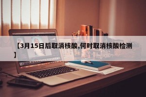 【3月15日后取消核酸,何时取消核酸检测】