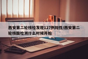 西安第二轮核检发现127例阳性/西安第二轮核酸检测什么时候开始