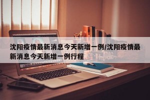 沈阳疫情最新消息今天新增一例/沈阳疫情最新消息今天新增一例行程