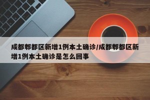 成都郫都区新增1例本土确诊/成都郫都区新增1例本土确诊是怎么回事