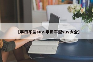 【丰田车型suv,丰田车型suv大全】