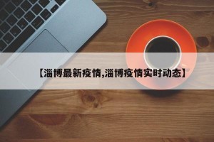 【淄博最新疫情,淄博疫情实时动态】