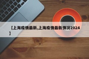 【上海疫情最新,上海疫情最新情况2024】