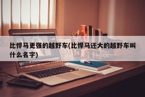 比悍马更强的越野车(比悍马还大的越野车叫什么名字)
