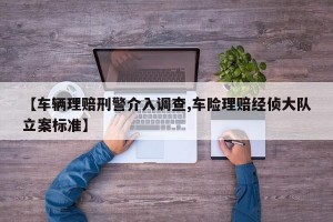 【车辆理赔刑警介入调查,车险理赔经侦大队立案标准】