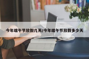 今年端午节放假几天/今年端午节放假多少天