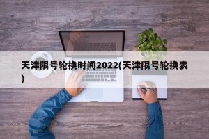 天津限号轮换时间2022(天津限号轮换表)