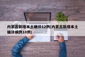 内蒙古新增本土确诊12例(内蒙古新增本土确诊病例10例)